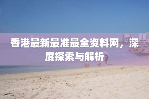 香港最新最准最全资料网，深度探索与解析