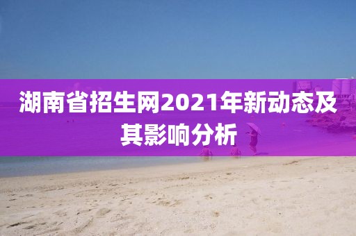湖南省招生网2021年新动态及其影响分析