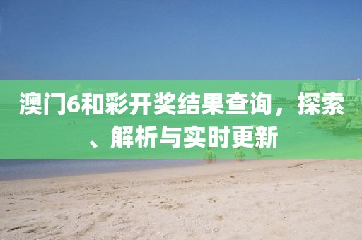 澳门6和彩开奖结果查询，探索、解析与实时更新