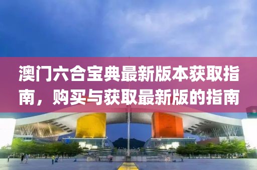 澳门六合宝典最新版本获取指南，购买与获取最新版的指南