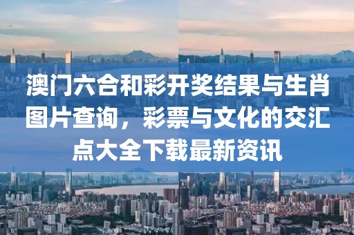 澳门六合和彩开奖结果与生肖图片查询，彩票与文化的交汇点大全下载最新资讯