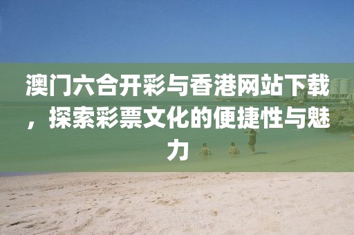 澳门六合开彩与香港网站下载，探索彩票文化的便捷性与魅力