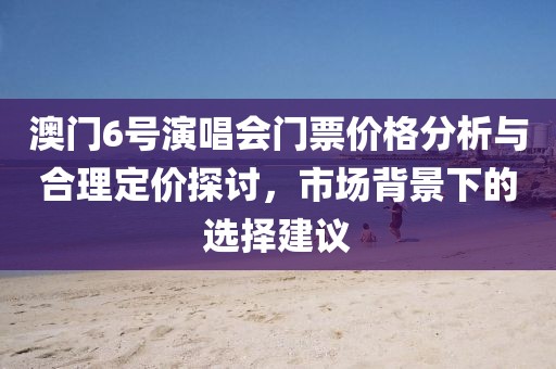 澳门6号演唱会门票价格分析与合理定价探讨，市场背景下的选择建议