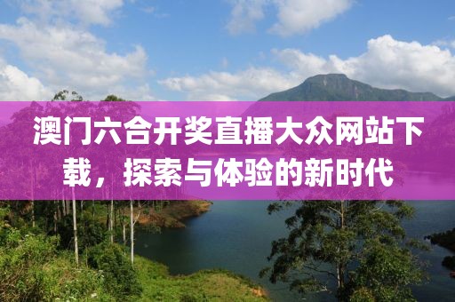 澳门六合开奖直播大众网站下载，探索与体验的新时代