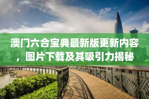 澳门六合宝典最新版更新内容，图片下载及其吸引力揭秘