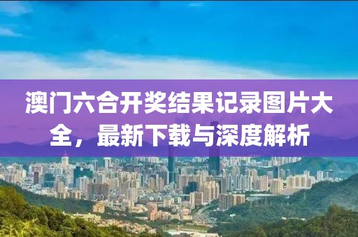 澳门六合开奖结果记录图片大全，最新下载与深度解析