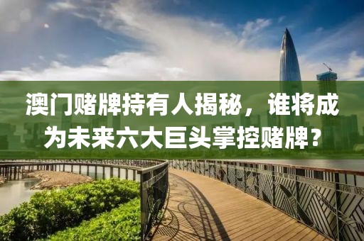 澳门赌牌持有人揭秘，谁将成为未来六大巨头掌控赌牌？