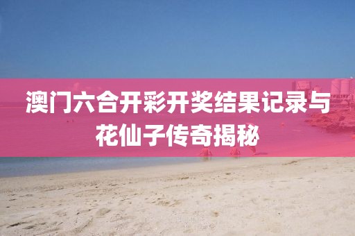 澳门六合开彩开奖结果记录与花仙子传奇揭秘