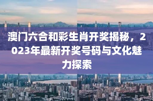 澳门六合和彩生肖开奖揭秘，2023年最新开奖号码与文化魅力探索
