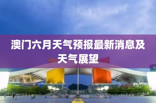 澳门六月天气预报最新消息及天气展望