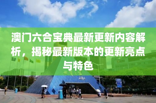 澳门六合宝典最新更新内容解析，揭秘最新版本的更新亮点与特色