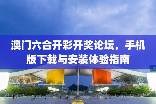 澳门六合开彩开奖论坛，手机版下载与安装体验指南
