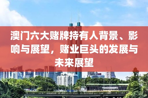 澳门六大赌牌持有人背景、影响与展望，赌业巨头的发展与未来展望