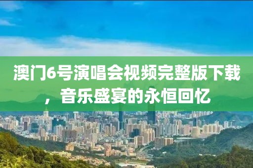 澳门6号演唱会视频完整版下载，音乐盛宴的永恒回忆