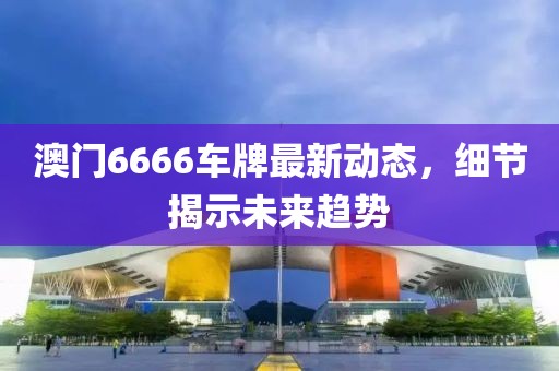 澳门6666车牌最新动态，细节揭示未来趋势