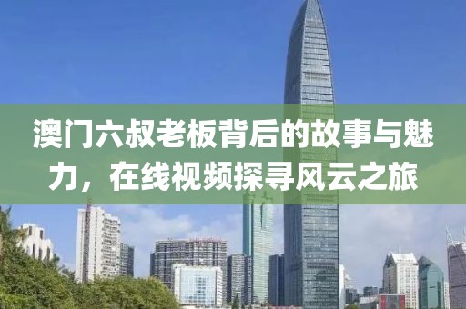 澳门六叔老板背后的故事与魅力，在线视频探寻风云之旅