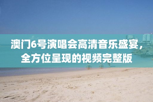 澳门6号演唱会高清音乐盛宴，全方位呈现的视频完整版
