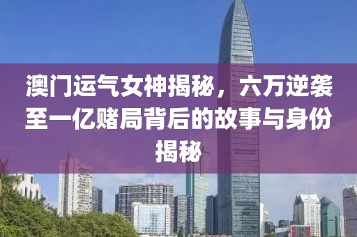 澳门运气女神揭秘，六万逆袭至一亿赌局背后的故事与身份揭秘