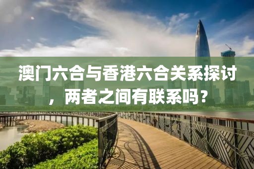 澳门六合与香港六合关系探讨，两者之间有联系吗？