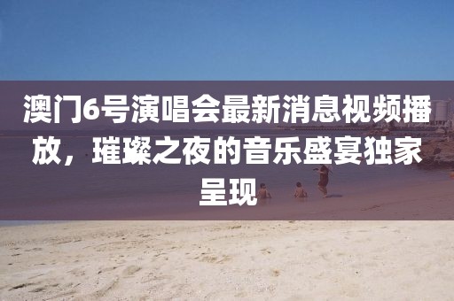 澳门6号演唱会最新消息视频播放，璀璨之夜的音乐盛宴独家呈现