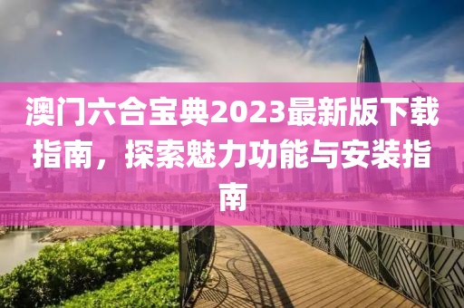 澳门六合宝典2023最新版下载指南，探索魅力功能与安装指南