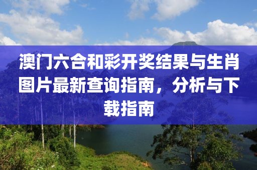 澳门六合和彩开奖结果与生肖图片最新查询指南，分析与下载指南