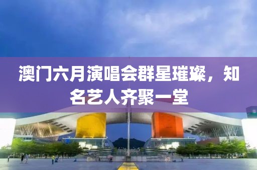 澳门六月演唱会群星璀璨，知名艺人齐聚一堂