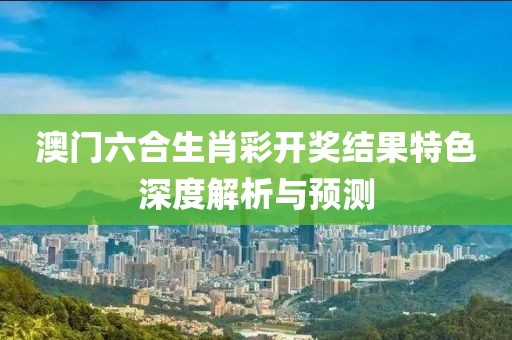 澳门六合生肖彩开奖结果特色深度解析与预测