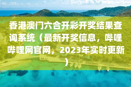 香港澳门六合开彩开奖结果查询系统（最新开奖信息，哔哩哔哩网官网，2023年实时更新）