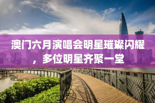 澳门六月演唱会明星璀璨闪耀，多位明星齐聚一堂