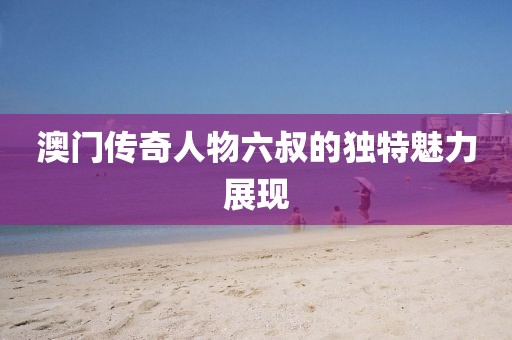 澳门传奇人物六叔的独特魅力展现