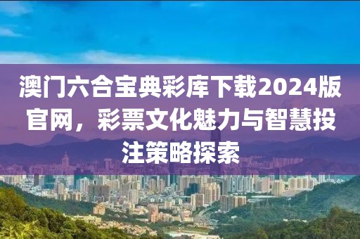 澳门六合宝典彩库下载2024版官网，彩票文化魅力与智慧投注策略探索