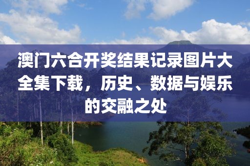 澳门六合开奖结果记录图片大全集下载，历史、数据与娱乐的交融之处