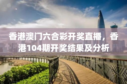 香港澳门六合彩开奖直播，香港104期开奖结果及分析