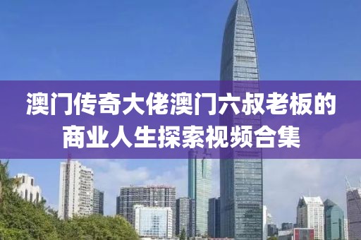 澳门传奇大佬澳门六叔老板的商业人生探索视频合集