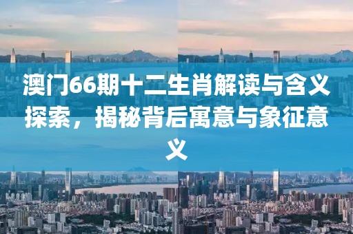 澳门66期十二生肖解读与含义探索，揭秘背后寓意与象征意义