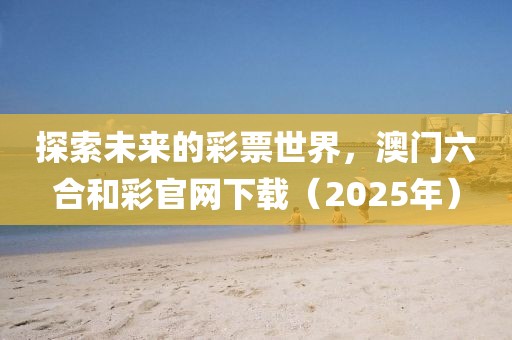 探索未来的彩票世界，澳门六合和彩官网下载（2025年）
