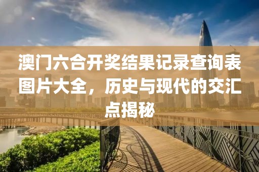 澳门六合开奖结果记录查询表图片大全，历史与现代的交汇点揭秘