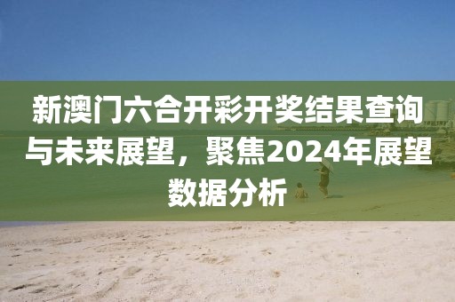 新澳门六合开彩开奖结果查询与未来展望，聚焦2024年展望数据分析