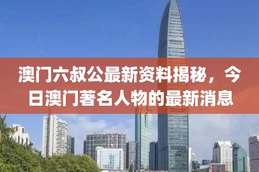 澳门六叔公最新资料揭秘，今日澳门著名人物的最新消息
