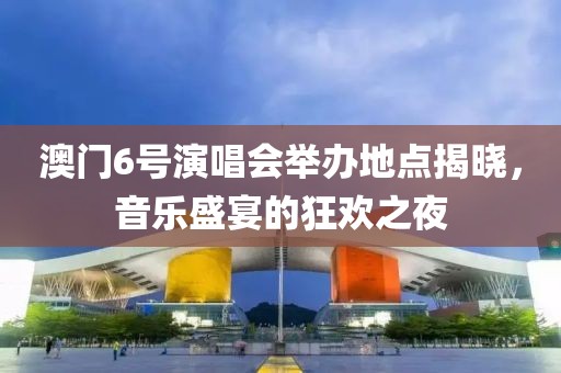 澳门6号演唱会举办地点揭晓，音乐盛宴的狂欢之夜