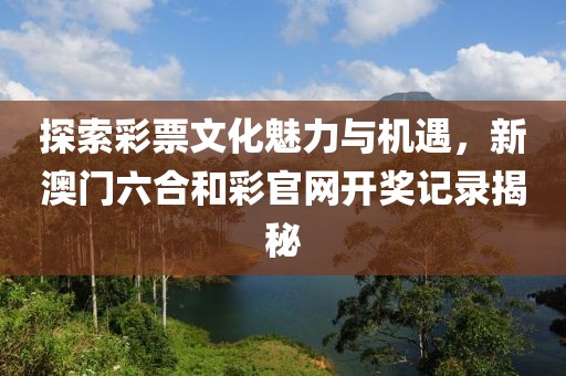 探索彩票文化魅力与机遇，新澳门六合和彩官网开奖记录揭秘