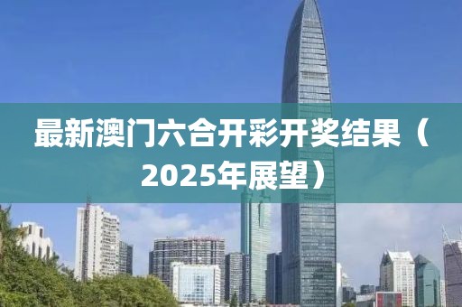 最新澳门六合开彩开奖结果（2025年展望）