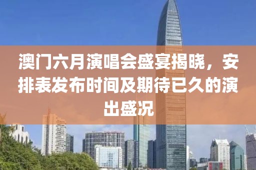 澳门六月演唱会盛宴揭晓，安排表发布时间及期待已久的演出盛况