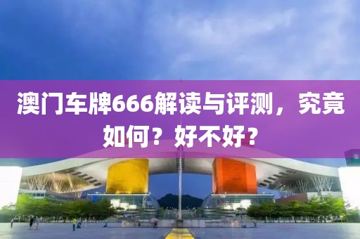 澳门车牌666解读与评测，究竟如何？好不好？