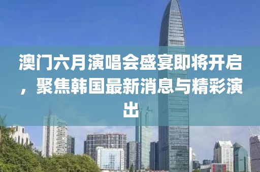 澳门六月演唱会盛宴即将开启，聚焦韩国最新消息与精彩演出
